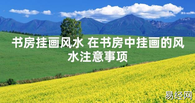 【2024最新风水】书房挂画风水 在书房中挂画的风水注意事项【好运风水】